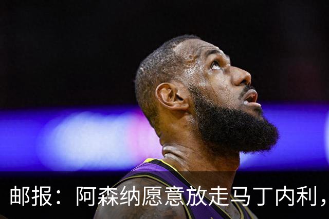 邮报：阿森纳愿意放走马丁内利，埃梅里很欣赏他但高薪是个负担